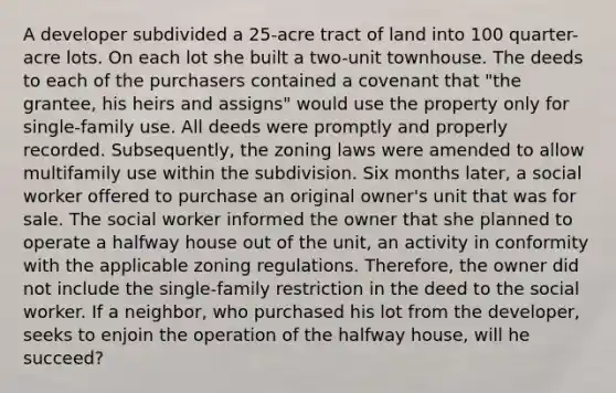 A developer subdivided a 25-acre tract of land into 100 quarter-acre lots. On each lot she built a two-unit townhouse. The deeds to each of the purchasers contained a covenant that "the grantee, his heirs and assigns" would use the property only for single-family use. All deeds were promptly and properly recorded. Subsequently, the zoning laws were amended to allow multifamily use within the subdivision. Six months later, a social worker offered to purchase an original owner's unit that was for sale. The social worker informed the owner that she planned to operate a halfway house out of the unit, an activity in conformity with the applicable zoning regulations. Therefore, the owner did not include the single-family restriction in the deed to the social worker. If a neighbor, who purchased his lot from the developer, seeks to enjoin the operation of the halfway house, will he succeed?