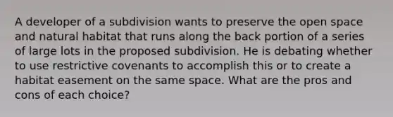 A developer of a subdivision wants to preserve the open space and natural habitat that runs along the back portion of a series of large lots in the proposed subdivision. He is debating whether to use restrictive covenants to accomplish this or to create a habitat easement on the same space. What are the pros and cons of each choice?