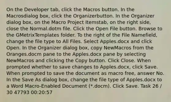 On the Developer tab, click the Macros button. In the Macrosdialog box, click the Organizerbutton. In the Organizer dialog box, on the Macro Project Itemstab, on the right side, close the Normal.dotm file. Click the Open File button. Browse to the GMetrixTemplates folder. To the right of the File Namefield, change the file type to All Files. Select Apples.docx and click Open. In the Organizer dialog box, copy NewMacros from the Oranges.docm pane to the Apples.docx pane by selecting NewMacros and clicking the Copy button. Click Close. When prompted whether to save changes to Apples.docx, click Save. When prompted to save the document as macro free, answer No. In the Save As dialog box, change the file type of Apples.docx to a Word Macro-Enabled Document (*.docm). Click Save. Task 26 / 30 47793 00:20:57