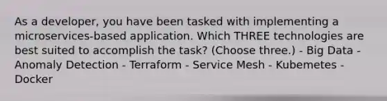 As a developer, you have been tasked with implementing a microservices-based application. Which THREE technologies are best suited to accomplish the task? (Choose three.) - Big Data - Anomaly Detection - Terraform - Service Mesh - Kubemetes - Docker