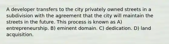 A developer transfers to the city privately owned streets in a subdivision with the agreement that the city will maintain the streets in the future. This process is known as A) entrepreneurship. B) eminent domain. C) dedication. D) land acquisition.