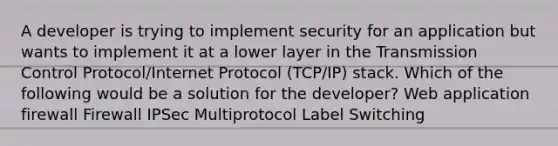 A developer is trying to implement security for an application but wants to implement it at a lower layer in the Transmission Control Protocol/Internet Protocol (TCP/IP) stack. Which of the following would be a solution for the developer? Web application firewall Firewall IPSec Multiprotocol Label Switching