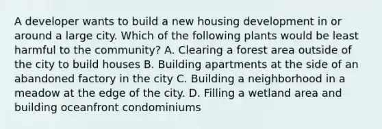 A developer wants to build a new housing development in or around a large city. Which of the following plants would be least harmful to the community? A. Clearing a forest area outside of the city to build houses B. Building apartments at the side of an abandoned factory in the city C. Building a neighborhood in a meadow at the edge of the city. D. Filling a wetland area and building oceanfront condominiums