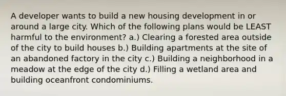 A developer wants to build a new housing development in or around a large city. Which of the following plans would be LEAST harmful to the environment? a.) Clearing a forested area outside of the city to build houses b.) Building apartments at the site of an abandoned factory in the city c.) Building a neighborhood in a meadow at the edge of the city d.) Filling a wetland area and building oceanfront condominiums.