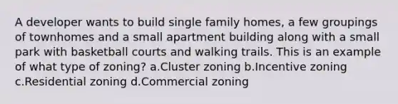 A developer wants to build single family homes, a few groupings of townhomes and a small apartment building along with a small park with basketball courts and walking trails. This is an example of what type of zoning? a.Cluster zoning b.Incentive zoning c.Residential zoning d.Commercial zoning