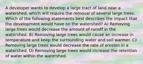 A developer wants to develop a large tract of land near a watershed, which will require the removal of several large trees. Which of the following statements best describes the impact that the development would have on the watershed? A) Removing large trees would decrease the amount of runoff in the watershed. B) Removing large trees would cause an increase in temperature and keep the surrounding water and soil warmer. C) Removing large trees would decrease the rate of erosion in a watershed. D) Removing large trees would increase the retention of water within the watershed.