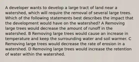 A developer wants to develop a large tract of land near a watershed, which will require the removal of several large trees. Which of the following statements best describes the impact that the development would have on the watershed? A Removing large trees would decrease the amount of runoff in the watershed. B Removing large trees would cause an increase in temperature and keep the surrounding water and soil warmer. C Removing large trees would decrease the rate of erosion in a watershed. D Removing large trees would increase the retention of water within the watershed.