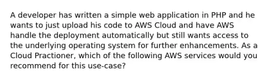 A developer has written a simple web application in PHP and he wants to just upload his code to AWS Cloud and have AWS handle the deployment automatically but still wants access to the underlying operating system for further enhancements. As a Cloud Practioner, which of the following AWS services would you recommend for this use-case?