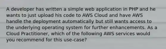 A developer has written a simple web application in PHP and he wants to just upload his code to AWS Cloud and have AWS handle the deployment automatically but still wants access to the underlying operating system for further enhancements. As a Cloud Practitioner, which of the following AWS services would you recommend for this use-case?