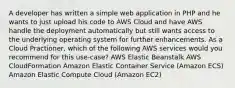 A developer has written a simple web application in PHP and he wants to just upload his code to AWS Cloud and have AWS handle the deployment automatically but still wants access to the underlying operating system for further enhancements. As a Cloud Practioner, which of the following AWS services would you recommend for this use-case? AWS Elastic Beanstalk AWS CloudFormation Amazon Elastic Container Service (Amazon ECS) Amazon Elastic Compute Cloud (Amazon EC2)