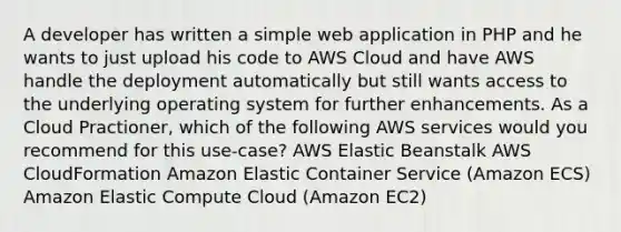 A developer has written a simple web application in PHP and he wants to just upload his code to AWS Cloud and have AWS handle the deployment automatically but still wants access to the underlying operating system for further enhancements. As a Cloud Practioner, which of the following AWS services would you recommend for this use-case? AWS Elastic Beanstalk AWS CloudFormation Amazon Elastic Container Service (Amazon ECS) Amazon Elastic Compute Cloud (Amazon EC2)