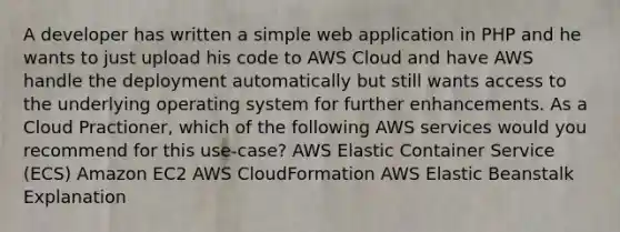 A developer has written a simple web application in PHP and he wants to just upload his code to AWS Cloud and have AWS handle the deployment automatically but still wants access to the underlying operating system for further enhancements. As a Cloud Practioner, which of the following AWS services would you recommend for this use-case? AWS Elastic Container Service (ECS) Amazon EC2 AWS CloudFormation AWS Elastic Beanstalk Explanation