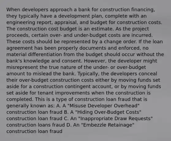 When developers approach a bank for construction financing, they typically have a development plan, complete with an engineering report, appraisal, and budget for construction costs. The construction cost budget is an estimate. As the project proceeds, certain over- and under-budget costs are incurred. These costs should be represented by a change order. If the loan agreement has been properly documents and enforced, no material differentiation from the budget should occur without the bank's knowledge and consent. However, the developer might misrepresent the true nature of the under- or over-budget amount to mislead the bank. Typically, the developers conceal their over-budget construction costs either by moving funds set aside for a construction contingent account, or by moving funds set aside for tenant improvements when the construction is completed. This is a type of construction loan fraud that is generally known as: A. A "Misuse Developer Overhead" construction loan fraud B. A "Hiding Over-Budget Costs" construction loan fraud C. An "Inappropriate Draw Requests" construction loans fraud D. An "Embezzle Retainage" construction loan fraud