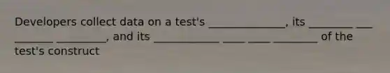 Developers collect data on a test's ______________, its ________ ___ _______ _________, and its ____________ ____ ____ ________ of the test's construct