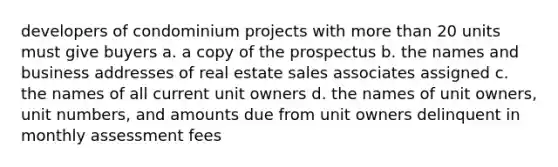 developers of condominium projects with more than 20 units must give buyers a. a copy of the prospectus b. the names and business addresses of real estate sales associates assigned c. the names of all current unit owners d. the names of unit owners, unit numbers, and amounts due from unit owners delinquent in monthly assessment fees