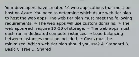 Your developers have created 10 web applications that must be host on Azure. You need to determine which Azure web tier plan to host the web apps. The web tier plan must meet the following requirements: ✑ The web apps will use custom domains. ✑ The web apps each require 10 GB of storage. ✑ The web apps must each run in dedicated compute instances. ✑ Load balancing between instances must be included. ✑ Costs must be minimized. Which web tier plan should you use? A. Standard B. Basic C. Free D. Shared