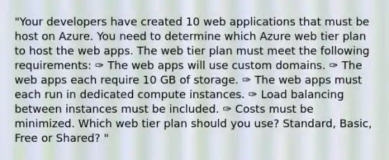 "Your developers have created 10 web applications that must be host on Azure. You need to determine which Azure web tier plan to host the web apps. The web tier plan must meet the following requirements: ✑ The web apps will use custom domains. ✑ The web apps each require 10 GB of storage. ✑ The web apps must each run in dedicated compute instances. ✑ Load balancing between instances must be included. ✑ Costs must be minimized. Which web tier plan should you use? Standard, Basic, Free or Shared? "