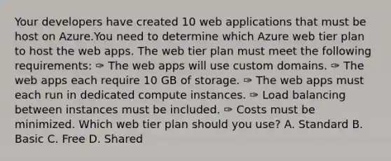 Your developers have created 10 web applications that must be host on Azure.You need to determine which Azure web tier plan to host the web apps. The web tier plan must meet the following requirements: ✑ The web apps will use custom domains. ✑ The web apps each require 10 GB of storage. ✑ The web apps must each run in dedicated compute instances. ✑ Load balancing between instances must be included. ✑ Costs must be minimized. Which web tier plan should you use? A. Standard B. Basic C. Free D. Shared