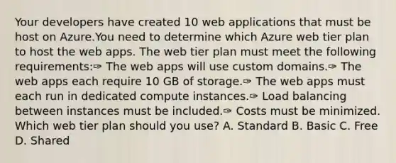 Your developers have created 10 web applications that must be host on Azure.You need to determine which Azure web tier plan to host the web apps. The web tier plan must meet the following requirements:✑ The web apps will use custom domains.✑ The web apps each require 10 GB of storage.✑ The web apps must each run in dedicated compute instances.✑ Load balancing between instances must be included.✑ Costs must be minimized. Which web tier plan should you use? A. Standard B. Basic C. Free D. Shared