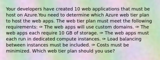 Your developers have created 10 web applications that must be host on Azure.You need to determine which Azure web tier plan to host the web apps. The web tier plan must meet the following requirements: ✑ The web apps will use custom domains. ✑ The web apps each require 10 GB of storage. ✑ The web apps must each run in dedicated compute instances. ✑ Load balancing between instances must be included. ✑ Costs must be minimized. Which web tier plan should you use?