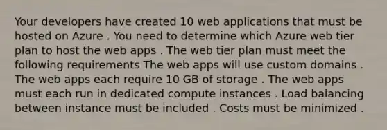 Your developers have created 10 web applications that must be hosted on Azure . You need to determine which Azure web tier plan to host the web apps . The web tier plan must meet the following requirements The web apps will use custom domains . The web apps each require 10 GB of storage . The web apps must each run in dedicated compute instances . Load balancing between instance must be included . Costs must be minimized .