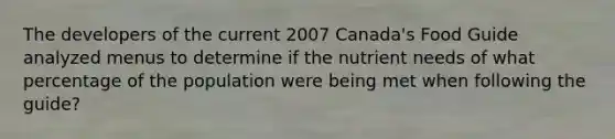 The developers of the current 2007 Canada's Food Guide analyzed menus to determine if the nutrient needs of what percentage of the population were being met when following the guide?