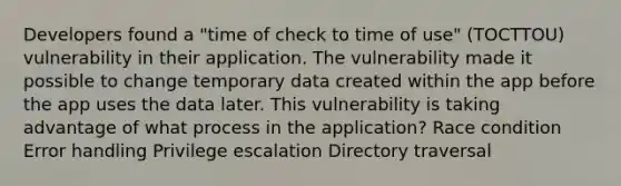 Developers found a "time of check to time of use" (TOCTTOU) vulnerability in their application. The vulnerability made it possible to change temporary data created within the app before the app uses the data later. This vulnerability is taking advantage of what process in the application? Race condition Error handling Privilege escalation Directory traversal