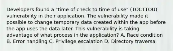 Developers found a "time of check to time of use" (TOCTTOU) vulnerability in their application. The vulnerability made it possible to change temporary data created within the app before the app uses the data later. This vulnerability is taking advantage of what process in the application? A. Race condition B. Error handling C. Privilege escalation D. Directory traversal