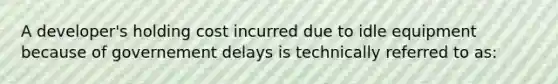 A developer's holding cost incurred due to idle equipment because of governement delays is technically referred to as: