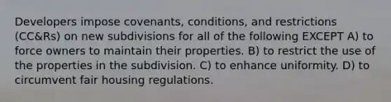 Developers impose covenants, conditions, and restrictions (CC&Rs) on new subdivisions for all of the following EXCEPT A) to force owners to maintain their properties. B) to restrict the use of the properties in the subdivision. C) to enhance uniformity. D) to circumvent fair housing regulations.