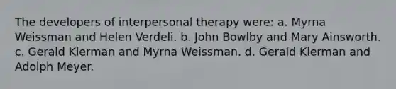 The developers of interpersonal therapy were: a. Myrna Weissman and Helen Verdeli. b. John Bowlby and Mary Ainsworth. c. Gerald Klerman and Myrna Weissman. d. Gerald Klerman and Adolph Meyer.