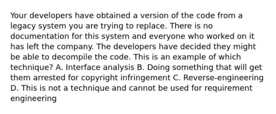 Your developers have obtained a version of the code from a legacy system you are trying to replace. There is no documentation for this system and everyone who worked on it has left the company. The developers have decided they might be able to decompile the code. This is an example of which technique? A. Interface analysis B. Doing something that will get them arrested for copyright infringement C. Reverse-engineering D. This is not a technique and cannot be used for requirement engineering