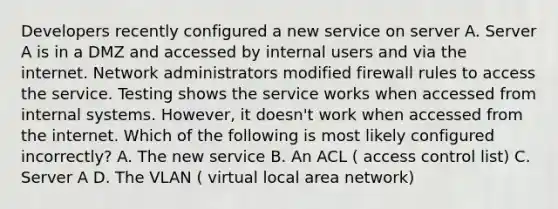 Developers recently configured a new service on server A. Server A is in a DMZ and accessed by internal users and via the internet. Network administrators modified firewall rules to access the service. Testing shows the service works when accessed from internal systems. However, it doesn't work when accessed from the internet. Which of the following is most likely configured incorrectly? A. The new service B. An ACL ( access control list) C. Server A D. The VLAN ( virtual local area network)