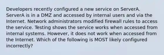 Developers recently configured a new service on ServerA. ServerA is in a DMZ and accessed by internal users and via the Internet. Network administrators modified firewall rules to access the service. Testing shows the service works when accessed from internal systems. However, it does not work when accessed from the Internet. Which of the following is MOST likely configured incorrectly?