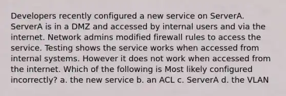 Developers recently configured a new service on ServerA. ServerA is in a DMZ and accessed by internal users and via the internet. Network admins modified firewall rules to access the service. Testing shows the service works when accessed from internal systems. However it does not work when accessed from the internet. Which of the following is Most likely configured incorrectly? a. the new service b. an ACL c. ServerA d. the VLAN