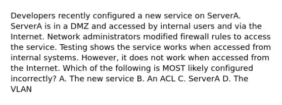 Developers recently configured a new service on ServerA. ServerA is in a DMZ and accessed by internal users and via the Internet. Network administrators modified firewall rules to access the service. Testing shows the service works when accessed from internal systems. However, it does not work when accessed from the Internet. Which of the following is MOST likely configured incorrectly? A. The new service B. An ACL C. ServerA D. The VLAN