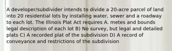 A developer/subdivider intends to divide a 20-acre parcel of land into 20 residential lots by installing water, sewer and a roadway to each lot. The Illinois Plat Act requires A. metes and bounds legal description of each lot B) No survey, but legal and detailed plats C) A recorded plat of the subdivision D) A record of conveyance and restrictions of the subdivision