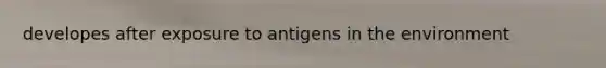 developes after exposure to antigens in the environment