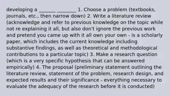 developing a _______ ________ 1. Choose a problem (textbooks, journals, etc., then narrow down) 2. Write a literature review (acknowledge and refer to previous knowledge on the topic while not re explaining it all, but also don't ignore the previous work and pretend you came up with it all own your own - is a scholarly paper, which includes the current knowledge including substantive findings, as well as theoretical and methodological contributions to a particular topic) 3. Make a research question (which is a very specific hypothesis that can be answered empirically) 4. The proposal (preliminary statement outlining the literature review, statement of the problem, research design, and expected results and their significance - everything necessary to evaluate the adequacy of the research before it is conducted)