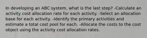 In developing an ABC​ system, what is the last​ step? -Calculate an activity cost allocation rate for each activity. -Select an allocation base for each activity. -Identify the primary activities and estimate a total cost pool for each. -Allocate the costs to the cost object using the activity cost allocation rates.