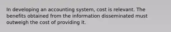 In developing an accounting system, cost is relevant. The benefits obtained from the information disseminated must outweigh the cost of providing it.