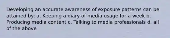 Developing an accurate awareness of exposure patterns can be attained by: a. Keeping a diary of media usage for a week b. Producing media content c. Talking to media professionals d. all of the above