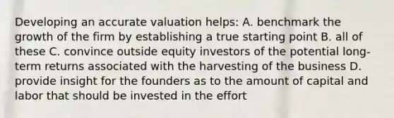 Developing an accurate valuation helps: A. benchmark the growth of the firm by establishing a true starting point B. all of these C. convince outside equity investors of the potential long-term returns associated with the harvesting of the business D. provide insight for the founders as to the amount of capital and labor that should be invested in the effort