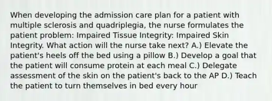 When developing the admission care plan for a patient with multiple sclerosis and quadriplegia, the nurse formulates the patient problem: Impaired Tissue Integrity: Impaired Skin Integrity. What action will the nurse take next? A.) Elevate the patient's heels off the bed using a pillow B.) Develop a goal that the patient will consume protein at each meal C.) Delegate assessment of the skin on the patient's back to the AP D.) Teach the patient to turn themselves in bed every hour