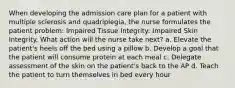 When developing the admission care plan for a patient with multiple sclerosis and quadriplegia, the nurse formulates the patient problem: Impaired Tissue Integrity: Impaired Skin Integrity. What action will the nurse take next? a. Elevate the patient's heels off the bed using a pillow b. Develop a goal that the patient will consume protein at each meal c. Delegate assessment of the skin on the patient's back to the AP d. Teach the patient to turn themselves in bed every hour