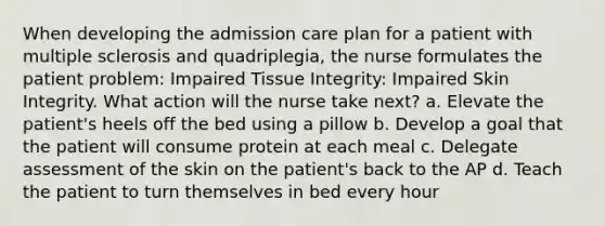 When developing the admission care plan for a patient with multiple sclerosis and quadriplegia, the nurse formulates the patient problem: Impaired Tissue Integrity: Impaired Skin Integrity. What action will the nurse take next? a. Elevate the patient's heels off the bed using a pillow b. Develop a goal that the patient will consume protein at each meal c. Delegate assessment of the skin on the patient's back to the AP d. Teach the patient to turn themselves in bed every hour