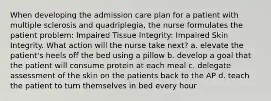 When developing the admission care plan for a patient with multiple sclerosis and quadriplegia, the nurse formulates the patient problem: Impaired Tissue Integrity: Impaired Skin Integrity. What action will the nurse take next? a. elevate the patient's heels off the bed using a pillow b. develop a goal that the patient will consume protein at each meal c. delegate assessment of the skin on the patients back to the AP d. teach the patient to turn themselves in bed every hour