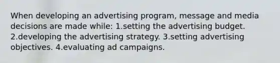 When developing an advertising program, message and media decisions are made while: 1.setting the advertising budget. 2.developing the advertising strategy. 3.setting advertising objectives. 4.evaluating ad campaigns.