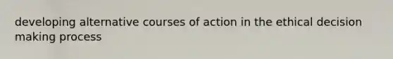 developing alternative courses of action in the ethical decision making process