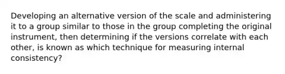 Developing an alternative version of the scale and administering it to a group similar to those in the group completing the original instrument, then determining if the versions correlate with each other, is known as which technique for measuring internal consistency?